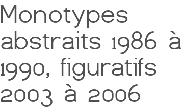 Monotypes abstraits 1986 à 1990, figuratifs 2003 à 2006
